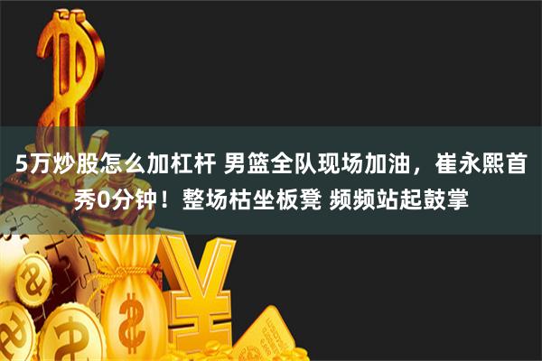 5万炒股怎么加杠杆 男篮全队现场加油，崔永熙首秀0分钟！整场枯坐板凳 频频站起鼓掌