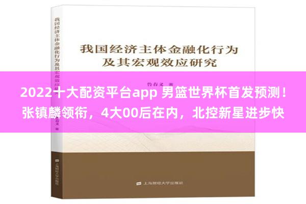 2022十大配资平台app 男篮世界杯首发预测！张镇麟领衔，4大00后在内，北控新星进步快