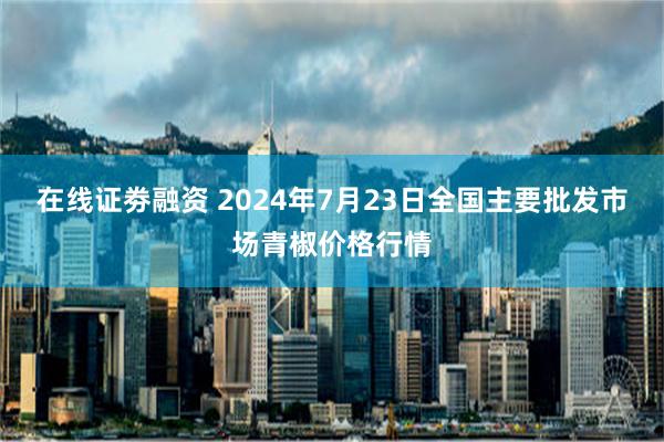 在线证劵融资 2024年7月23日全国主要批发市场青椒价格行情