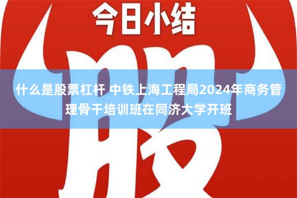 什么是股票杠杆 中铁上海工程局2024年商务管理骨干培训班在同济大学开班