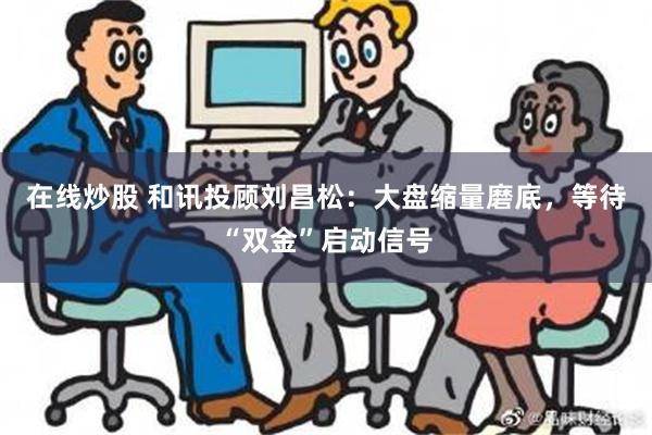 在线炒股 和讯投顾刘昌松：大盘缩量磨底，等待“双金”启动信号