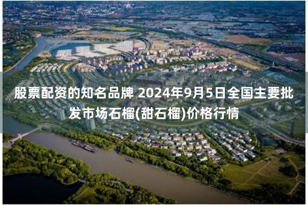 股票配资的知名品牌 2024年9月5日全国主要批发市场石榴(甜石榴)价格行情