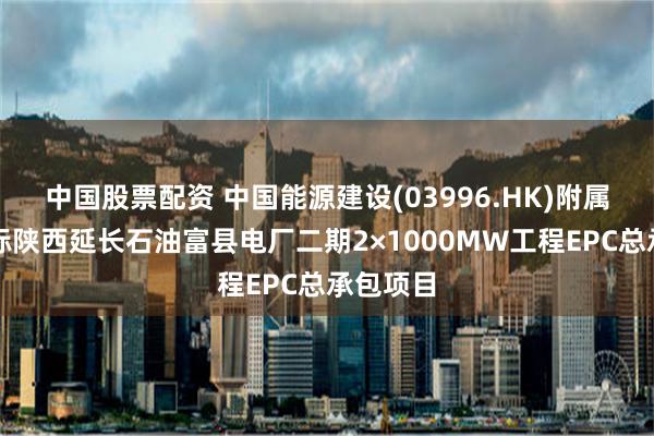 中国股票配资 中国能源建设(03996.HK)附属公司中标陕西延长石油富县电厂二期2×1000MW工程EPC总承包项目