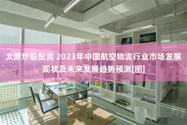 太原炒股配资 2023年中国航空物流行业市场发展现状及未来发展趋势预测[图]