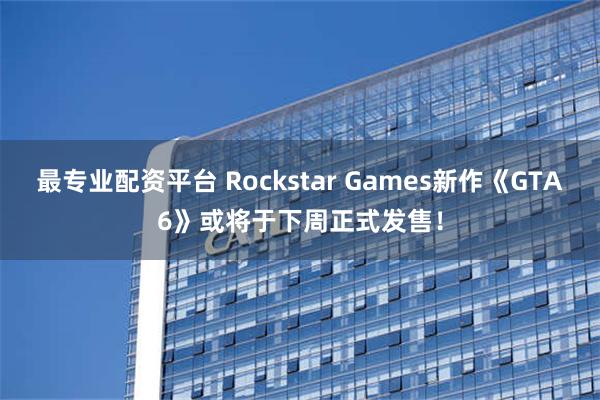 最专业配资平台 Rockstar Games新作《GTA6》或将于下周正式发售！