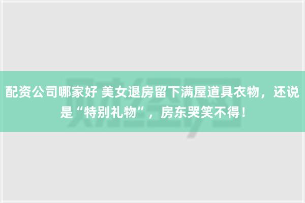 配资公司哪家好 美女退房留下满屋道具衣物，还说是“特别礼物”，房东哭笑不得！